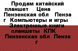 Продам китайский планшет. › Цена ­ 1 000 - Пензенская обл., Пенза г. Компьютеры и игры » Электронные книги, планшеты, КПК   . Пензенская обл.,Пенза г.